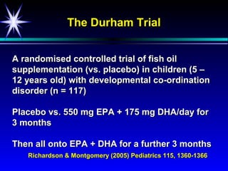 The Durham Trial


A randomised controlled trial of fish oil
supplementation (vs. placebo) in children (5 –
12 years old) with developmental co-ordination
disorder (n = 117)

Placebo vs. 550 mg EPA + 175 mg DHA/day for
3 months

Then all onto EPA + DHA for a further 3 months
   Richardson & Montgomery (2005) Pediatrics 115, 1360-1366
 