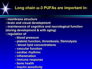 Long chain ω -3 PUFAs are important in:

- membrane structure
- brain and visual development
- maintenance of cognitive and neurological function
(during development & with aging)
- regulation of
       - blood pressure
       - platelet function, thrombosis, fibrinolysis
        - blood lipid concentrations
       - vascular function
       - cardiac rhythmn
       - inflammation
       - immune response
       - bone health
       - insulin sensitivity
 