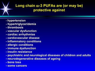 Long chain ω -3 PUFAs are (or may be)
                protective against

- hypertension
- hypertriglyceridemia
- thrombosis
- vascular dysfunction
- cardiac arrhythmias
- cardiovascular disease
- inflammatory conditions
- allergic conditions
- immune dysfunction
- insulin resistance
- psychiatric and neurological diseases of children and adults
- neurodegenerative diseases of ageing
- bone loss
- some cancers
 