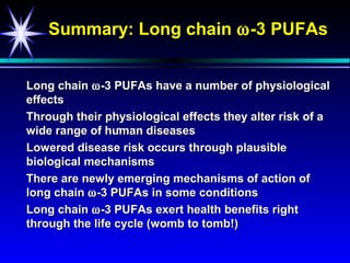 Summary: Long chain ω -3 PUFAs


Long chain ω -3 PUFAs have a number of physiological
effects
Through their physiological effects they alter risk of a
                 -
wide range of human diseases
Lowered disease risk occurs through plausible
biological mechanisms
There are newly emerging mechanisms of action of
long chain ω -3 PUFAs in some conditions
Long chain ω -3 PUFAs exert health benefits right
through the life cycle (womb to tomb!)
 