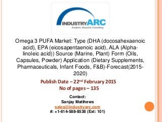 Omega 3 PUFA Market: Type (DHA (docosahexaenoic
acid), EPA (eicosapentaenoic acid), ALA (Alpha-
linoleic acid)) Source (Marine, Plant) Form (Oils,
Capsules, Powder) Application (Dietary Supplements,
Pharmaceuticals, Infant Foods, F&B)-Forecast(2015-
2020)
Publish Date – 22nd February 2015
No of pages – 135
Contact:
Sanjay Matthews
sales@industryarc.com
#: +1-614-588-8538 (Ext: 101)
 