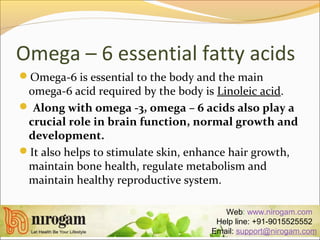 Omega – 6 essential fatty acids
Omega-6 is essential to the body and the main
omega-6 acid required by the body is Linoleic acid.
 Along with omega -3, omega – 6 acids also play a
crucial role in brain function, normal growth and
development.
It also helps to stimulate skin, enhance hair growth,
maintain bone health, regulate metabolism and
maintain healthy reproductive system.
Web: www.nirogam.com
Help line: +91-9015525552
Email: support@nirogam.com
 