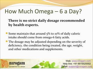 How Much Omega – 6 a Day?
There is no strict daily dosage recommended
by health experts.
Some maintain that around 5% to 10% of daily caloric
intake should come from omega-6 fatty acids.
The dosage may be adjusted depending on the severity of
deficiency. the condition being treated, the age, weight,
and other medications and supplements.
Web: www.nirogam.com
Help line: +91-9015525552
Email: support@nirogam.com
 