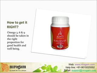 How to get it
RIGHT?
Omega 3, 6 & 9
should be taken in
the right
proportion for
good health and
well being.
Web: www.nirogam.com
Help line: +91-9015525552
Email: support@nirogam.com
 