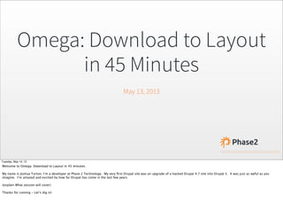 Omega: Download to Layout
in 45 Minutes
May 13, 2013
Tuesday, May 14, 13
Welcome to Omega: Download to Layout in 45 minutes.
My name is Joshua Turton, I’m a developer at Phase 2 Technology. My very ﬁrst Drupal site was an upgrade of a hacked Drupal 4.7 site into Drupal 5. It was just as awful as you
imagine. I’m amazed and excited by how far Drupal has come in the last few years.
(explain What session will cover)
Thanks for coming - Let’s dig in!
 