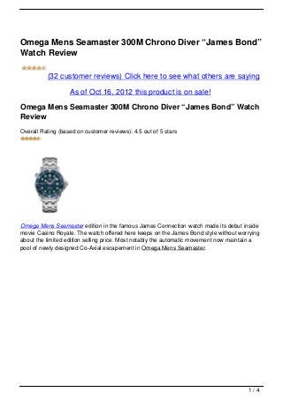 Omega Mens Seamaster 300M Chrono Diver “James Bond”
Watch Review

          (32 customer reviews) Click here to see what others are saying
                   As of Oct 16, 2012 this product is on sale!

Omega Mens Seamaster 300M Chrono Diver “James Bond” Watch
Review
Overall Rating (based on customer reviews): 4.5 out of 5 stars




Omega Mens Seamaster edition in the famous James Connection watch made its debut inside
movie Casino Royale. The watch offered here keeps on the James Bond style without worrying
about the limited edition selling price. Most notably the automatic movement now maintain a
pool of newly designed Co-Axial escapement in Omega Mens Seamaster.




                                                                                      1/4
 
