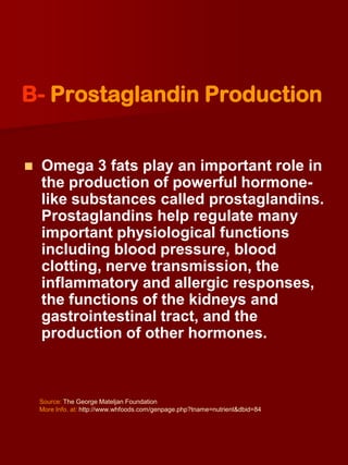 B- Prostaglandin Production


   Omega 3 fats play an important role in
    the production of powerful hormone-
    like substances called prostaglandins.
    Prostaglandins help regulate many
    important physiological functions
    including blood pressure, blood
    clotting, nerve transmission, the
    inflammatory and allergic responses,
    the functions of the kidneys and
    gastrointestinal tract, and the
    production of other hormones.



    Source: The George Mateljan Foundation
    More Info. at: http://www.whfoods.com/genpage.php?tname=nutrient&dbid=84
 
