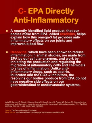 C- EPA Directly
          Anti-Inflammatory
     A recently identified lipid product, that our
      bodies make from EPA, called resolvins, helps
      explain how this omega-3 fat provides anti-
      inflammatory effects on our joints and
      improves blood flow.

     Resolvins, which have been shown to reduce
      inflammation in animal studies, are made from
      EPA by our cellular enzymes, and work by
      inhibiting the production and regulating the
      migration of inflammatory cells and chemicals
      to sites of inflammation. Unlike anti-
      inflammatory drugs, such as aspirin,
      ibuprofen and the COX-2 inhibitors, the
      resolvins our bodies produce from EPA do not
      have negative side effects on our
      gastrointestinal or cardiovascular systems.



Arita M, Bianchini F, Aliberti J, Sher A, Chiang N, Hong S, Yang R, Petasis NA, Serhan CN. Stereochemical
assignment, antiinflammatory properties, and receptor for the omega-3 lipid mediator resolvin E1. J Exp Med.
2005 Mar 7;201(5):713-22. 2005. PMID:15753205.

Source: The George Mateljan Foundation
More Info. at: http://www.whfoods.com/genpage.php?tname=nutrient&dbid=84
 