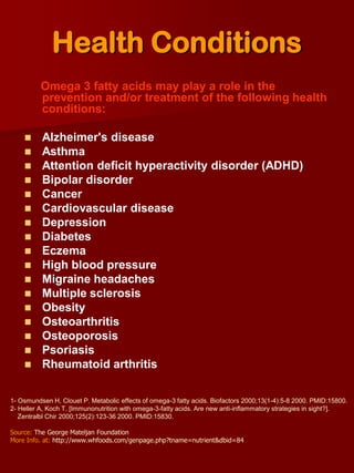 Health Conditions
          Omega 3 fatty acids may play a role in the
          prevention and/or treatment of the following health
          conditions:

     Alzheimer's disease
     Asthma
     Attention deficit hyperactivity disorder (ADHD)
     Bipolar disorder
     Cancer
     Cardiovascular disease
     Depression
     Diabetes
     Eczema
     High blood pressure
     Migraine headaches
     Multiple sclerosis
     Obesity
     Osteoarthritis
     Osteoporosis
     Psoriasis
     Rheumatoid arthritis


1- Osmundsen H, Clouet P. Metabolic effects of omega-3 fatty acids. Biofactors 2000;13(1-4):5-8 2000. PMID:15800.
2- Heller A, Koch T. [Immunonutrition with omega-3-fatty acids. Are new anti-inflammatory strategies in sight?].
   Zentralbl Chir 2000;125(2):123-36 2000. PMID:15830.

Source: The George Mateljan Foundation
More Info. at: http://www.whfoods.com/genpage.php?tname=nutrient&dbid=84
 