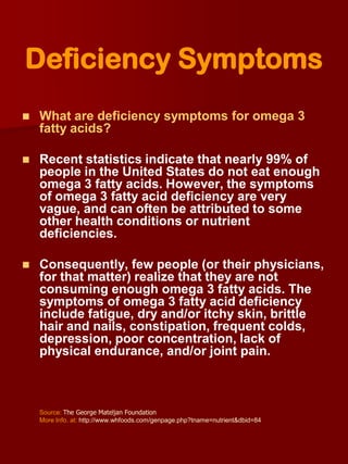 Deficiency Symptoms
   What are deficiency symptoms for omega 3
    fatty acids?

   Recent statistics indicate that nearly 99% of
    people in the United States do not eat enough
    omega 3 fatty acids. However, the symptoms
    of omega 3 fatty acid deficiency are very
    vague, and can often be attributed to some
    other health conditions or nutrient
    deficiencies.

   Consequently, few people (or their physicians,
    for that matter) realize that they are not
    consuming enough omega 3 fatty acids. The
    symptoms of omega 3 fatty acid deficiency
    include fatigue, dry and/or itchy skin, brittle
    hair and nails, constipation, frequent colds,
    depression, poor concentration, lack of
    physical endurance, and/or joint pain.



    Source: The George Mateljan Foundation
    More Info. at: http://www.whfoods.com/genpage.php?tname=nutrient&dbid=84
 