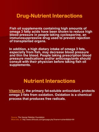 Drug-Nutrient Interactions

Fish oil supplements containing high amounts of
omega 3 fatty acids have been shown to reduce high
blood pressure in people taking cyclosporine, an
immunosuppressive drug used to prevent rejection
of transplanted organs.

In addition, a high dietary intake of omega 3 fats,
especially from fish, may decrease blood pressure
and thin the blood. People taking prescription blood
pressure medications and/or anticoagulants should
consult with their physician before taking fish oil
supplements.




               Nutrient Interactions
Vitamin E, the primary fat-soluble antioxidant, protects
omega 3 fats from oxidation. Oxidation is a chemical
process that produces free radicals.




 Source: The George Mateljan Foundation
 More Info. at: http://www.whfoods.com/genpage.php?tname=nutrient&dbid=84
 