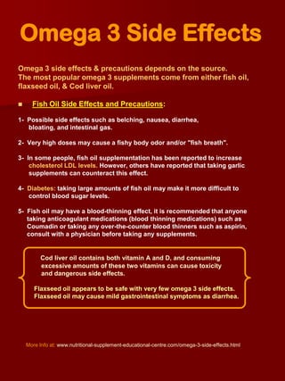 Omega 3 Side Effects
Omega 3 side effects & precautions depends on the source.
The most popular omega 3 supplements come from either fish oil,
flaxseed oil, & Cod liver oil.

     Fish Oil Side Effects and Precautions:

1- Possible side effects such as belching, nausea, diarrhea,
   bloating, and intestinal gas.

2- Very high doses may cause a fishy body odor and/or "fish breath".

3- In some people, fish oil supplementation has been reported to increase
    cholesterol LDL levels. However, others have reported that taking garlic
    supplements can counteract this effect.

4- Diabetes: taking large amounts of fish oil may make it more difficult to
   control blood sugar levels.

5- Fish oil may have a blood-thinning effect, it is recommended that anyone
   taking anticoagulant medications (blood thinning medications) such as
   Coumadin or taking any over-the-counter blood thinners such as aspirin,
   consult with a physician before taking any supplements.


          Cod liver oil contains both vitamin A and D, and consuming
          excessive amounts of these two vitamins can cause toxicity
          and dangerous side effects.

       Flaxseed oil appears to be safe with very few omega 3 side effects.
       Flaxseed oil may cause mild gastrointestinal symptoms as diarrhea.




    More Info at: www.nutritional-supplement-educational-centre.com/omega-3-side-effects.html
 