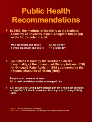 Public Health
     Recommendations
# In 2002, the Institute of Medicine at the National
  Academy of Sciences issued Adequate Intake (AI)
  levels for α-linolenic acid:

     Male teenagers and adult :                    1.6 grams/day
     Female teenagers and adult :                  1.1 grams/ day




#   Guidelines issued by the Workshop on the
    Essentiality of Recommended Dietary Intakes (RDI)
    for Omega-3 Fatty Acids in 1999 sponsored by the
    National Institutes of Health (NIH):

    People must consume at least:
    2% of their total daily calories as omega-3 fats.

#   e.g: person consuming 2000 calories per day should eat sufficient
    omega-3-rich foods to provide at least 4 grams of omega-3 fatty
    acids.




    Source: The George Mateljan Foundation
    More Info. at: http://www.whfoods.com/genpage.php?tname=nutrient&dbid=84
 