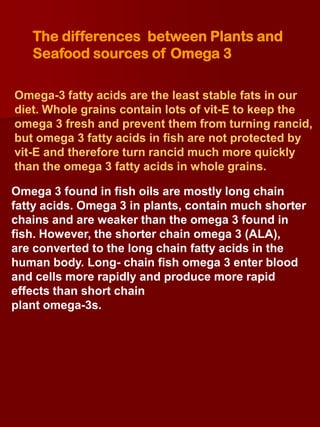 The differences between Plants and
   Seafood sources of Omega 3

Omega-3 fatty acids are the least stable fats in our
diet. Whole grains contain lots of vit-E to keep the
omega 3 fresh and prevent them from turning rancid,
but omega 3 fatty acids in fish are not protected by
vit-E and therefore turn rancid much more quickly
than the omega 3 fatty acids in whole grains.

Omega 3 found in fish oils are mostly long chain
fatty acids. Omega 3 in plants, contain much shorter
chains and are weaker than the omega 3 found in
fish. However, the shorter chain omega 3 (ALA),
are converted to the long chain fatty acids in the
human body. Long- chain fish omega 3 enter blood
and cells more rapidly and produce more rapid
effects than short chain
plant omega-3s.
 