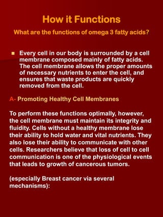 How it Functions
 What are the functions of omega 3 fatty acids?


   Every cell in our body is surrounded by a cell
    membrane composed mainly of fatty acids.
    The cell membrane allows the proper amounts
    of necessary nutrients to enter the cell, and
    ensures that waste products are quickly
    removed from the cell.

A- Promoting Healthy Cell Membranes

To perform these functions optimally, however,
the cell membrane must maintain its integrity and
fluidity. Cells without a healthy membrane lose
their ability to hold water and vital nutrients. They
also lose their ability to communicate with other
cells. Researchers believe that loss of cell to cell
communication is one of the physiological events
that leads to growth of cancerous tumors.

(especially Breast cancer via several
mechanisms):
 