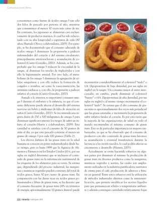 consumimos como fuente de ácidos omega-3 tan sólo
dos kilos de pescado por persona al año, mientras
que consumimos al menos 30 veces más carne de res.
En contraste, los japoneses se alimentan casi exclusi-
vamente de productos marinos, lo cual ha sido relacio-
nado con su alta longevidad o esperanza de vida (80
años; Hurtado Oliva y colaboradores, 2005). Por ejem-
plo, se ha documentado que el consumo adecuado de
ácidos omega-3 disminuye la propensión a padecer
enfermedades del corazón y del sistema circulatorio,
principalmente arterioesclerosis y acumulación de co-
lesterol (Castro-González, 2002). Además, se ha com-
probado que los omega-3 reducen la viscosidad de la
sangre, al disminuir los niveles de triglicéridos y con
ello la hipertensión arterial. Por otro lado, el meta-
bolismo de los omega-3 disminuye la agregación de cé-
lulas sanguíneas y con ello reduce la formación de
coágulos o trombos, así como la vasoconstricción, las
arritmias cardiacas y, con ello, la propensión a padecer
infartos al corazón (Castro-González, 2002).
Aunado a lo anterior, es importante consumir ome-
ga-3 durante el embarazo y la infancia, ya que el con-
sumo deficiente puede afectar el desarrollo del sistema
nervioso en bebés y síndromes de falta de atención en
niños (Castro-González, 2002). Se recomienda una in-
gesta diaria de 250 a 500 miligramos de omega-3 para
disminuir significativamente los riesgos de sufrir un in-
farto al corazón (Harris y colaboradores, 2009). Esta
cantidad se satisface con el consumo de 50 gramos de
atún al día, ya que este pescado contiene al menos un
gramo de omega-3 por cada 100 gramos (Tabla 2).
Los efectos dañinos de las grasas trans en la salud
humana se conocen en países industrializados desde ha-
ce tiempo, pero es hasta 1999 que la Agencia de Ali-
mentos y Fármacos en los Estados Unidos (FDA, por sus
siglas en inglés) determinó que se incluyera el conte-
nido de grasas trans en la información nutrimental de
las etiquetas de los alimentos para su venta. Se estima
que, dependiendo del proceso industrial, las margari-
nas o mantecas vegetales pueden contener, del total de
ácidos grasos, hasta 30 por ciento de grasas trans. En
comparación con las dietas ricas en ácidos grasos po-
linsaturados o libres de grasas trans, se ha descrito que
el consumo frecuente de grasas trans (4% en términos
de energía; aproximadamente 10 gramos diarios) puede
incrementar considerablemente el colesterol “malo” o
LDL (lipoproteínas de baja densidad, por sus siglas en
inglés) en la sangre. Un consumo mayor al antes men-
cionado, en cambio, puede disminuir el colesterol
“bueno” o HDL (lipoproteínas de alta densidad, por sus
siglas en inglés) y al mismo tiempo incrementar el co-
lesterol “malo”. Se estima que el alto consumo de gra-
sas trans es aproximadamente dos veces más perjudicial
que las grasas saturadas, e incrementa la propensión de
sufrir infartos fatales al corazón. Es por esta razón que
la mayoría de las organizaciones de salud en todo el
mundo recomiendan el mínimo consumo de grasas
trans. Esto es de particular importancia en mujeres em-
barazadas, ya que se ha observado que el consumo de
productos con alto contenido de grasas trans favorece
su acumulación y eventual transferencia durante la
lactancia a los recién nacidos, lo cual podría afectar su
crecimiento y desarrollo (Hunter, 2005).
Actualmente se están haciendo esfuerzos en algu-
nos países por disminuir al mínimo la producción de
grasas trans en diversos productos como la margarina,
mantecas vegetales y aceites, las cuales son amplia-
mente utilizadas en la industria panificadora; sustitutos
de crema para el café, producción de aderezos y fritu-
ras en general. Entre estos esfuerzos está la utilización
de métodos industriales alternos como la interesteri-
ficación, que permite modificar los aceites líquidos
para que permanezcan sólidos a temperaturas ambien-
te y además contengan cantidades relativamente bajas
64 ciencia • abril-junio 2013
Comunicaciones libres
09_745_Omega3.qxp9_.qxp7 11/03/13 19:46 Página 64
 