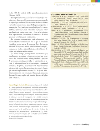 (2.5 a 3.5% del total de ácidos grasos) de grasas trans
(Hunter, 2005).
La implementación de estas nuevas tecnologías per-
mite tener alimentos libres de grasas trans, aun cuando
se especifique en las etiquetas que los productos fueron
elaborados con aceites o grasas hidrogenadas parcial o
totalmente. Esto puede crear confusión en los consu-
midores, quienes podrían considerar el proceso como
una fuente de grasas trans; para evitar tal confusión,
debe especificarse claramente el contenido de estas
grasas en la información nutrimental.
En resumen, nuestra salud está relacionada con
nuestros hábitos alimenticios, por lo que es necesario
considerar como parte de nuestra dieta la ingesta
adecuada de lípidos o grasas, principalmente omega-3,
las cuales se hallan en cantidades considerables en di-
versos pescados de origen marino.
Al mismo tiempo, es importante recomendar que
los alimentos se cocinen a baja temperatura, que no se
utilice dos veces un mismo aceite para freír y, en caso
de consumir comida procesada, es recomendable re-
visar la información de las etiquetas para conocer el
contenido de grasas, las cuales serán más saludables
mientras más omega-3 tengan; también se debe buscar
que estén completamente libres (0%) de grasas trans.
Esta información está con mayor frecuencia a nuestra
disposición; ojalá resulte más familiar después de haber
leído esta nota.
Miguel Ángel Hurtado Oliva es oceanólogo por la Facultad
de Ciencias Marinas de la Universidad Autónoma de Baja Califor-
nia (UABC). Como becario del Consejo Nacional de Ciencia y Tec-
nología (Conacyt), obtuvo la maestría y el doctorado en ciencias
por el Centro de Investigaciones Biológicas del Noroeste, además
de realizar una estancia de investigación en el Institut Universitaire
Européen de la Mer de la Université de Bretagne Occidentale, en
Brest, Francia. Desde entonces investiga el papel de los ácidos gra-
sos en la fisiología de diversos organismos acuáticos marinos.
Tiene particular interés en divulgar la importancia de los ácidos
grasos omega-3 en la salud humana. Es miembro fundador de
Investigación para la Conservación y el Desarrollo A. C., y actual-
mente es profesor investigador de la Facultad de Ciencias del Mar
de la Universidad Autónoma de Sinaloa.
mholiva@uas.uasnet.mx
abril-junio 2013 • ciencia 65
• ¿Qué son los ácidos grasos omega-3 y las grasas trans
L e c t u r a s r e c o m e n d a d a s
Aladedunye, F. A. y R. Przybylski (2009), “Degradation
and Nutritional Quality Changes of Oil During
Frying”, Journal of AOCS, 86: 149-156.
Bello Pérez, E. V. (2009), “Las grasas trans de la leche”,
Ciencia y desarrollo, 35: 18-24.
Castro-González, M. I. (2002), “Ácidos grasos omega 3:
beneficios y fuentes”, Interciencia, 27: 128-136.
Harris, W. S., D. Mozaffarian, y colaboradores (2009),
“Towards Establishing Dietary Reference Intakes for
Eicosapentaenoic and Docosahexaenoic Acids”, Journal
of Nutrition, 139: 804-819.
Holman, R. T. (1998), “The Slow Discovery of the Impor-
tance of w3 Essential Fatty Acids in Human Health”,
Journal of Nutrition, 128: 427-433.
Hunter, J. E. (2006), “Dietary Trans Fatty Acids: Review of
Recent Human Studies and Food Industry Responses”,
Lipids, 41: 967-992.
Hurtado Oliva, M. A., S. M. Manzano y E. Palacios Me-
chetnov (2005), “El pescado, los omega-3 y la salud hu-
mana: ¿cuál es su relación?”, Anzuelo, año II, 46-47.
Kitson, A. P., C. K. Stroud y K. D. Stark (2010), “Elevated
Production of Docosahexaenoic Acid in Females:
Potential Molecular Mechanisms”, Lipids, 45: 209-224.
Valenzuela, B. A., C. J. Sanhueza y K. S. Nieto (2002), “¿Es
posible mejorar la calidad nutricional de los aceites co-
mestibles?”, Revista chilena de nutrición, 29: 174-180.
09_745_Omega3.qxp9_.qxp7 11/03/13 19:46 Página 65
 