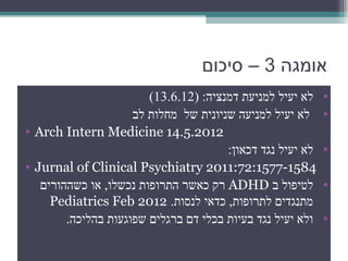‫אומגה 3 – סיכום‬
                        ‫לא יעיל למניעת דמנציה: )21.6.31(‬    ‫•‬
                     ‫לא יעיל למניעה שניונית של מחלות לב‬     ‫•‬
‫2102.5.41 ‪• Arch Intern Medicine‬‬
                                       ‫לא יעיל נגד דכאון:‬   ‫•‬
‫4851-7751:27:1102 ‪• Jurnal of Clinical Psychiatry‬‬
   ‫לטיפול ב ‪ ADHD‬רק כאשר התרופות נכשלו, או כשההורים‬         ‫•‬
     ‫מתנגדים לתרופות, כדאי לנסות. 2102 ‪Pediatrics Feb‬‬
        ‫ולא יעיל נגד בעיות בכלי דם ברגלים שפוגעות בהליכה.‬   ‫•‬
 