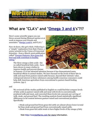 What are "CLA's" and "Omega 3 and 6's"?!?
Here's some scientific jargon you can
throw around during Missouri parties or at
work to impress your friends and
associates: “Omega 3 and 6, and CLA's.”

Now sit down, this get's thick. Following is
a "simple" explanation from Kate Clancy, a
senior scientist in the Union of Concerned
Scientists - from a March 2006 publication
called "Greener Pastures: How grass-fed
beef and milk contribute to healthy
eating."
      The three omega-3 fatty acids—the
      so-called beneficial fatty acids—have
      been shown in many studies to
      improve health and prevent disease
      in humans. CLA has attracted attention because it has demonstrated many
      beneficial effects in animal studies. We have focused on the levels of these fats in
      milk and meat from pasture-raised cattle because, beyond their intrinsic value,
      widespread interest in these substances among health-conscious consumers could
      help shift American agriculture from conventional to pasture-based feeding
      systems. (pg 1)

and
      We reviewed all the studies published in English we could find that compare levels
      of fatty acids in pasture-raised milk and meat with levels in conventionally
      produced milk and meat, and converted these levels into amounts per serving of
      milk, steak, and ground beef. The resulting analysis found statistically significant
      differences in fat content between pasture-raised and conventional products.
      Specifically:

            • Steak and ground beef from grass-fed cattle are almost always lower in total
           fat than steak and ground beef from conventionally raised cattle.
            • Steak from grass-fed cattle tends to have higher levels of the omega-3 fatty


              Visit http://worstellfarms.com for more information.
 