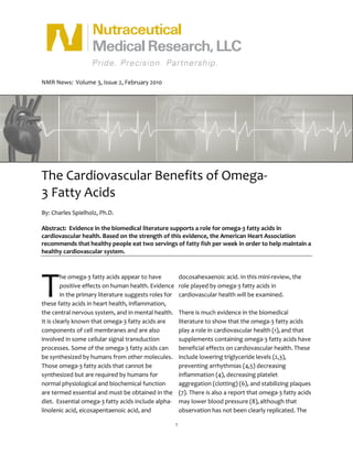 NMR News: Volume 3, Issue 2, February 2010




The Cardiovascular Benefits of Omega-
3 Fatty Acids
By: Charles Spielholz, Ph.D.

Abstract: Evidence in the biomedical literature supports a role for omega-3 fatty acids in
cardiovascular health. Based on the strength of this evidence, the American Heart Association
recommends that healthy people eat two servings of fatty fish per week in order to help maintain a
healthy cardiovascular system.




T
         he omega-3 fatty acids appear to have              docosahexaenoic acid. In this mini-review, the
         positive effects on human health. Evidence         role played by omega-3 fatty acids in
         in the primary literature suggests roles for       cardiovascular health will be examined.
these fatty acids in heart health, inflammation,
the central nervous system, and in mental health.           There is much evidence in the biomedical
It is clearly known that omega-3 fatty acids are            literature to show that the omega-3 fatty acids
components of cell membranes and are also                   play a role in cardiovascular health (1), and that
involved in some cellular signal transduction               supplements containing omega-3 fatty acids have
processes. Some of the omega-3 fatty acids can              beneficial effects on cardiovascular health. These
be synthesized by humans from other molecules.              include lowering triglyceride levels (2,3),
Those omega-3 fatty acids that cannot be                    preventing arrhythmias (4,5) decreasing
synthesized but are required by humans for                  inflammation (4), decreasing platelet
normal physiological and biochemical function               aggregation (clotting) (6), and stabilizing plaques
are termed essential and must be obtained in the            (7). There is also a report that omega-3 fatty acids
diet. Essential omega-3 fatty acids include alpha-          may lower blood pressure (8), although that
linolenic acid, eicosapentaenoic acid, and                  observation has not been clearly replicated. The

                                                        1
 