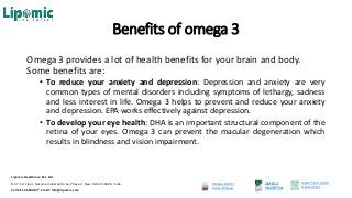 Benefits of omega 3
Omega 3 provides a lot of health benefits for your brain and body.
Some benefits are:
• To reduce your anxiety and depression: Depression and anxiety are very
common types of mental disorders including symptoms of lethargy, sadness
and less interest in life. Omega 3 helps to prevent and reduce your anxiety
and depression. EPA works effectively against depression.
• To develop your eye health: DHA is an important structural component of the
retina of your eyes. Omega 3 can prevent the macular degeneration which
results in blindness and vision impairment.
OMEGA BOOST
Active Softgels
OMEGA
HealthTest
MOM’S MILK DHA
HEALTHTEST
Lipomic Healthcare Pvt. Ltd.
B-57, 1st Floor, Naraina Industrial Area, Phase-2, New Delhi 110028, India.
Call 011-45500127 Email: info@lipomic.com
 