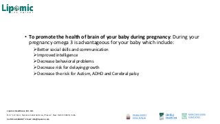 • To promote the health of brain of your baby during pregnancy: During your
pregnancy omega 3 is advantageous for your baby which include:
Better social skills and communication
Improved intelligence
Decrease behavioral problems
Decrease risk for delaying growth
Decrease the risk for Autism, ADHD and Cerebral palsy
OMEGA BOOST
Active Softgels
OMEGA
HealthTest
MOM’S MILK DHA
HEALTHTEST
Lipomic Healthcare Pvt. Ltd.
B-57, 1st Floor, Naraina Industrial Area, Phase-2, New Delhi 110028, India.
Call 011-45500127 Email: info@lipomic.com
 