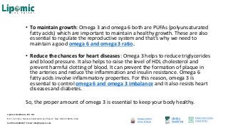 • To maintain growth: Omega 3 and omega 6 both are PUFAs (polyunsaturated
fatty acids) which are important to maintain a healthy growth. These are also
essential to regulate the reproductive system and that’s why we need to
maintain a good omega 6 and omega 3 ratio.
• Reduce the chances for heart diseases: Omega 3 helps to reduce triglycerides
and blood pressure. It also helps to raise the level of HDL cholesterol and
prevent harmful clotting of blood. It can prevent the formation of plaque in
the arteries and reduce the inflammation and insulin resistance. Omega 6
fatty acids involve inflammatory properties. For this reason, omega 3 is
essential to control omega 6 and omega 3 imbalance and it also resists heart
diseases and diabetes.
So, the proper amount of omega 3 is essential to keep your body healthy.
OMEGA BOOST
Active Softgels
OMEGA
HealthTest
MOM’S MILK DHA
HEALTHTEST
Lipomic Healthcare Pvt. Ltd.
B-57, 1st Floor, Naraina Industrial Area, Phase-2, New Delhi 110028, India.
Call 011-45500127 Email: info@lipomic.com
 