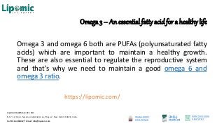 Omega 3 – An essential fatty acidfor a healthy life
Omega 3 and omega 6 both are PUFAs (polyunsaturated fatty
acids) which are important to maintain a healthy growth.
These are also essential to regulate the reproductive system
and that’s why we need to maintain a good omega 6 and
omega 3 ratio.
https://lipomic.com/
OMEGA BOOST
Active Softgels
OMEGA
HealthTest
MOM’S MILK DHA
HEALTHTEST
Lipomic Healthcare Pvt. Ltd.
B-57, 1st Floor, Naraina Industrial Area, Phase-2, New Delhi 110028, India.
Call 011-45500127 Email: info@lipomic.com
 
