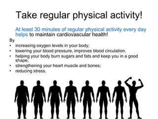 Take regular physical activity!
  At least 30 minutes of regular physical activity every day
  helps to maintain cardiovascular health!
By
• increasing oxygen levels in your body;
• lowering your blood pressure, improves blood circulation.
• helping your body burn sugars and fats and keep you in a good
   shape;
• strengthening your heart muscle and bones;
• reducing stress.
 