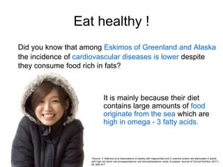 Eat healthy !
Did you know that among Eskimos of Greenland and Alaska
the incidence of cardiovascular diseases is lower despite
they consume food rich in fats?



                                It is mainly because their diet
                                contains large amounts of food
                                originate from the sea which are
                                high in omega - 3 fatty acids.



                     *Source: Z. Makhoul et.al Associations of obesity with triglycerides and C-reactive protein are attenuated in adults
                     with high red blood cell eicosapentaenoic and docosahexaenoic acids; European Journal of Clinical Nutrition (2011)
                     65, 808–817
 