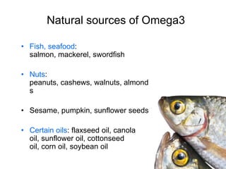 Natural sources of Omega3

• Fish, seafood:
  salmon, mackerel, swordfish

• Nuts:
  peanuts, cashews, walnuts, almond
  s

• Sesame, pumpkin, sunflower seeds

• Certain oils: flaxseed oil, canola
  oil, sunflower oil, cottonseed
  oil, corn oil, soybean oil
 
