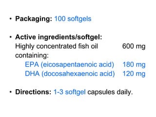 • Packaging: 100 softgels

• Active ingredients/softgel:
  Highly concentrated fish oil       600 mg
  containing:
     EPA (eicosapentaenoic acid)     180 mg
     DHA (docosahexaenoic acid)      120 mg

• Directions: 1-3 softgel capsules daily.
 