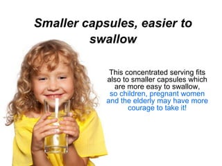 Smaller capsules, easier to
         swallow

             This concentrated serving fits
            also to smaller capsules which
              are more easy to swallow,
             so children, pregnant women
            and the elderly may have more
                   courage to take it!
 