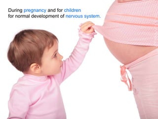 During pregnancy and for children
for normal development of nervous system.
 