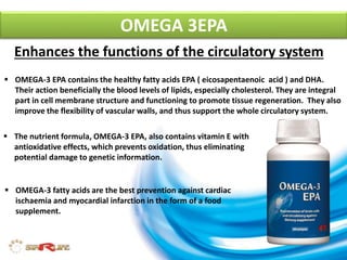 Enhances the functions of the circulatory system
 OMEGA-3 EPA contains the healthy fatty acids EPA ( eicosapentaenoic acid ) and DHA.
Their action beneficially the blood levels of lipids, especially cholesterol. They are integral
part in cell membrane structure and functioning to promote tissue regeneration. They also
improve the flexibility of vascular walls, and thus support the whole circulatory system.
 The nutrient formula, OMEGA-3 EPA, also contains vitamin E with
antioxidative effects, which prevents oxidation, thus eliminating
potential damage to genetic information.
 OMEGA-3 fatty acids are the best prevention against cardiac
ischaemia and myocardial infarction in the form of a food
supplement.
OMEGA 3EPA
 