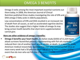 OMEGA 3 BENEFITS
Omega-3 ranks among the most important essential nutrients out
there today. In 2008, the American Journal of Clinical
Nutrition published three studies investigating the role of EPA and
DHA omega-3 fatty acids in elderly populations.
Low concentrations of EPA and DHA resulted in an increased risk
of death from all causes, as well as accelerated cognitive decline.
The studies also suggest that a higher intake of omega-3s may
bring certain health benefits that short-term supplementation
cannot give.
 Omega-3 benefits your heart health. An Italian study (GISSI) of 11,324 heart
attack survivors found that patients supplementing with fish oils markedly
reduced their risk of another heart attack, stroke, or death. In a separate study,
American medical researchers reported that men who consumed fish once or
more every week had a 50 percent lower risk of dying from a sudden cardiac
event than do men who eat fish less than once a month.
Here are other evidence of omega-3 benefits:
 
