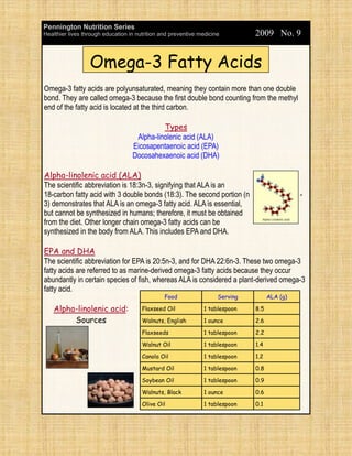 Pennington Nutrition Series
Healthier lives through education in nutrition and preventive medicine         2009 No. 9


                  Omega-3 Fatty Acids
Omega-3 fatty acids are polyunsaturated, meaning they contain more than one double
bond. They are called omega-3 because the first double bond counting from the methyl
end of the fatty acid is located at the third carbon.

                                             Types
                                    Alpha-linolenic acid (ALA)
                                   Eicosapentaenoic acid (EPA)
                                   Docosahexaenoic acid (DHA)

Alpha-linolenic acid (ALA)
The scientific abbreviation is 18:3n-3, signifying that ALA is an
18-carbon fatty acid with 3 double bonds (18:3). The second portion (n                         -
3) demonstrates that ALA is an omega-3 fatty acid. ALA is essential,
but cannot be synthesized in humans; therefore, it must be obtained
from the diet. Other longer chain omega-3 fatty acids can be
synthesized in the body from ALA. This includes EPA and DHA.

EPA and DHA
The scientific abbreviation for EPA is 20:5n-3, and for DHA 22:6n-3. These two omega-3
fatty acids are referred to as marine-derived omega-3 fatty acids because they occur
abundantly in certain species of fish, whereas ALA is considered a plant-derived omega-3
fatty acid.
                                                Food                 Serving         ALA (g)

    Alpha-linolenic acid:              Flaxseed Oil            1 tablespoon    8.5

         Sources                       Walnuts, English        1 ounce         2.6

                                       Flaxseeds               1 tablespoon    2.2

                                       Walnut Oil              1 tablespoon    1.4

                                       Canola Oil              1 tablespoon    1.2

                                       Mustard Oil             1 tablespoon    0.8

                                       Soybean Oil             1 tablespoon    0.9

                                       Walnuts, Black          1 ounce         0.6

                                       Olive Oil               1 tablespoon    0.1
 