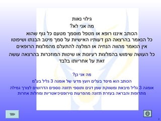 ‫גילוי נאות‬
‫מה אני לא?‬
‫הכותב איננו רופא או מטפל מוסמך מטעם כל גוף שהוא‬
‫כל הנאמר בהרצאה הנן דעותיו האישיות על סמך מיטב הבנתו ושיפוטו‬
‫אין הנאמר מהווה הנחיה או המלצה להתעלם מהמלצות הרופאים‬
‫כל העושה שימוש בהמלצות רעיונות או שיטות המוזכרות בהרצאה עושה‬
‫זאת על אחריותו בלבד‬
‫מה אני כן?‬
‫הכותב הוא מיסד בעלים ויועץ מדעי של אומגה 3 גליל בע"מ‬
‫אומגה 3 גליל מיבאת ומשווקת שמן דגים ותוספי תזונה נוספים הדרושים לצורך גמילה‬
‫מתרופות והבראה בעזרת תזונה מהפרעות נוירופסיכיאטריות ומחלות אחרות‬

‫2‬

 