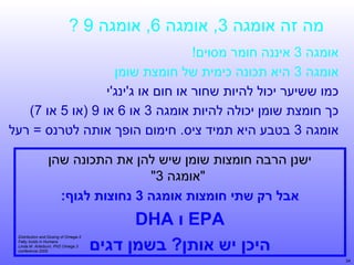 ‫מה זה אומגה 3, אומגה 6, אומגה 9 ?‬
‫אומגה 3 איננה חומר מסוים!‬
‫אומגה 3 היא תכונה כימית של חומצת שומן‬
‫כמו ששיער יכול להיות שחור או חום או ג'ינג'י‬
‫כך חומצת שומן יכולה להיות אומגה 3 או 6 או 9 )או 5 או 7(‬
‫אומגה 3 בטבע היא תמיד ציס. חימום הופך אותה לטרנס = רעל‬
‫ישנן הרבה חומצות שומן שיש להן את התכונה שהן‬
‫"אומגה 3"‬
‫אבל רק שתי חומצות אומגה 3 נחוצות לגוף:‬

‫‪ EPA‬ו ‪DHA‬‬
‫היכן יש אותן? בשמן דגים‬
‫43‬

‫3-‪Distribution and Dosing of Omega‬‬
‫‪Fatty Acids in Humans‬‬
‫3 ‪Linda M. Arterburn, PhD Omega‬‬
‫5002 ‪conference‬‬

 