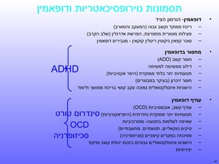 ‫תסמונות נוירופסיכאטריות ודופאמין‬
‫•‬

‫דופאמין- הורמון הציד‬
‫–‬
‫–‬
‫–‬

‫•‬

‫מחסור בדופאמין‬
‫–‬
‫–‬
‫–‬
‫–‬
‫–‬

‫•‬

‫חוסר קשב )‪(ADD‬‬
‫דילוג ממשימה למשימה‬
‫תנועתיות יתר בלתי ממוקדת )היפר אקטיביות(‬
‫חוסר זיכרון )בעיקר במבוגרים(‬
‫הישגיות אינטלקטואלית נמוכה עקב קושי בריכוז ממושך ולימוד‬

‫‪ADHD‬‬

‫עודף דופאמין‬
‫–‬
‫–‬
‫–‬
‫–‬
‫–‬
‫–‬
‫–‬

‫24‬

‫ריכוז ממוקד וקשב גבוה )המעקב והמארב(‬
‫פעילות מוטורית מתפרצת, הפרשת אדרנלין )שלב הקרב(‬
‫סוכר קפאין ניקוטין ריטלין קוקאין - מגבירים דופאמין‬

‫עודף קשב, אובססיביות )‪(OCD‬‬
‫תנועתיות יתר ממוקדת וחזרתית )היפראקטיביות(‬
‫שאיפה לשלמות בתנועה- ספורטיביות‬
‫טיקים )ווקאליים, תנועתיים, מחשבתיים(‬
‫פסיכוזה במקרים קיצוניים )סכיזופרניה(‬
‫הישגים אינטלקטואליים גבוהים בזכות יכולת קשב ומיקוד‬
‫יצירתיות‬

‫סינדרום טורט‬
‫‪OCD‬‬
‫סכיזופרניה‬

 