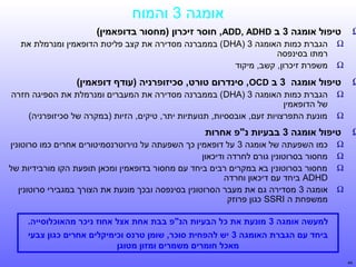‫אומגה 3 והמוח‬

‫‪Ω‬‬

‫טיפול אומגה 3 ב ‪ ,ADD, ADHD‬חוסר זיסחי רמלוכרון )מחסור בדופאמין(‬
‫‪Ω‬‬
‫‪Ω‬‬

‫‪Ω‬‬

‫טיפול אומגה 3 ב ‪ ,OCD‬סיןתנדרום טורט, ססחי רמלוכיזופרןתניה )עודף דופאמין(‬
‫‪Ω‬‬
‫‪Ω‬‬

‫‪Ω‬‬

‫הגברת כמות האומגה 3 )‪ (DHA‬בממברנה מסדירה את קצב פליטת הדופאמין ומנרמלת את‬
‫רמתו בסינפסה‬
‫משפרת זיכרון, קשב, מיקוד‬
‫הגברת כמות האומגה 3 )‪ (DHA‬בממברנה מסדירה את המעברים ומנרמלת את הספיגה חזרה‬
‫של הדופאמין‬
‫מונעת התפרצויות זעם, אובססיות, תנועתיות יתר, טיקים, הזיות )במקרה של סכיזופרניה(‬

‫טיפול אומגה 3 בבעיות ןתנ"פ אחרות‬
‫‪Ω‬‬
‫‪Ω‬‬
‫‪Ω‬‬
‫‪Ω‬‬

‫כמו השפעתה של אומגה 3 על דופאמין כך השפעתה על נוירוטרנסמיטורים אחרים כמו סרוטונין‬
‫מחסור בסרוטונין גורם לחרדה ודיכאון‬
‫מחסור בסרוטונין בא במקרים רבים ביחד עם מחסור בדופאמין ומכאן תופעת הקו מורבידיות של‬
‫‪ ADHD‬ביחד עם דיכאון וחרדה‬
‫אומגה 3 מסדירה גם את מעבר הסרוטונין בסינפסה ובכך מונעת את הצורך במגבירי סרוטונין‬
‫ממשפחת ה ‪ SSRI‬כגון פרוזק‬
‫למעשה אומגה 3 מוןתנעת את סחי רמלוכל הבעיות הןתנ"פ בבת אחת אצל אחוז ןתניסחי רמלוכר מהאוסחי רמלוכלוסייה.‬
‫ביחד עם הגברת האומגה 3 יש להפחית סוסחי רמלוכר, שומן טרןתנס וסחי רמלוכימיקלים אחרים סחי רמלוכגון צבעי‬
‫מאסחי רמלוכל חומרים משמרים ומזון מטוגן‬

‫44‬

 