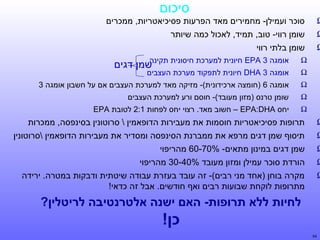 ‫סיכום‬

‫‪Ω‬‬
‫‪Ω‬‬
‫‪Ω‬‬

‫סוכר ועמילן- מחמירים מאד הפרעות פסיכיאטריות, ממכרים‬
‫שומן רווי- טוב, תמיד, לאכול כמה שיותר‬
‫שומן בלתי רווי‬
‫‪Ω‬‬
‫‪Ω‬‬

‫אומגה 3 ‪ DHA‬חיונית לתפקוד מערכת העצבים‬

‫‪Ω‬‬

‫אומגה 6 )חומצה ארכידונית(- מזיקה מאד למערכת העצבים אם על חשבון אומגה 3‬

‫‪Ω‬‬

‫שומן טרנס )מזון מעובד(- חוסם ורע למערכת העצבים‬

‫‪Ω‬‬

‫‪Ω‬‬
‫‪Ω‬‬
‫‪Ω‬‬
‫‪Ω‬‬
‫‪Ω‬‬

‫אומגה 3 ‪ EPA‬חיונית למערכת חיסונית תקינה‬
‫שמן דגים‬

‫יחס ‪ – EPA:DHA‬חשוב מאד. רצוי יחס לפחות 1:2 לטובת ‪EPA‬‬

‫תרופות פסיכיאטריות חוסמות את מעבירות הדופאמין  סרוטונין בסינפסה, ממכרות‬
‫תיסוף שמן דגים מרפא את ממברנת הסינפסה ומסדיר את מעבירות הדופאמין סרוטונין‬
‫שמן דגים במינון מתאים- %07-06 מהריפוי‬
‫הורדת סוכר עמילן ומזון מעובד %04-03 מהריפוי‬
‫מקרה בוחן )אחד מני רבים(- זה עובד בעזרת עבודה שיטתית ודבקות במטרה. ירידה‬
‫מתרופות לוקחת שבועות רבים ואף חודשים. אבל זה כדאי!‬

‫לחיות ללא תרופות- האם ישןתנה אלטרןתנטיבה לריטלין?‬

‫סחי רמלוכן!‬
‫45‬

 