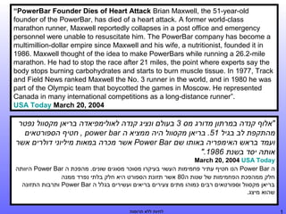 “PowerBar Founder Dies of Heart Attack Brian Maxwell, the 51-year-old
founder of the PowerBar, has died of a heart attack. A former world-class
marathon runner, Maxwell reportedly collapses in a post office and emergency
personnel were unable to resuscitate him. The PowerBar company has become a
multimillion-dollar empire since Maxwell and his wife, a nutritionist, founded it in
1986. Maxwell thought of the idea to make PowerBars while running a 26.2-mile
marathon. He had to stop the race after 21 miles, the point where experts say the
body stops burning carbohydrates and starts to burn muscle tissue. In 1977, Track
and Field News ranked Maxwell the No. 3 runner in the world, and in 1980 he was
part of the Olympic team that boycotted the games in Moscow. He represented
Canada in many international competitions as a long-distance runner”.
USA Today March 20, 2004

‫"אלוף קנדה במרתון מדורג מס 3 בעולם ונציג קנדה לאולימפיאדה בריאן מקסוול נפטר‬
‫ , חטיף הספורטאים‬power bar ‫מהתקפת לב בגיל 15. בריאן מקסוול היה ממציא ה‬
‫ אשר מכרה במאות מיליוני דולרים אשר‬Power Bar ‫ועמד בראש האימפריה באותו שם‬
".1986 ‫אותה יסד בשנת‬
March 20, 2004 USA Today
‫ היוותה‬Power Bar ‫ הנו חטיף עתיר פחמימות העשוי בעיקרו מסוכר מסוגים שונים. מהפכת ה‬Power Bar ‫ה‬
‫חלק ממהפכת הפחמימות של שנות ה08 אשר תזונת הספורט היא חלק בלתי נפרד ממנה‬
‫ ותרבות התזונה‬Power Bar ‫בריאן מקסוול וספורטאים רבים כמוהו מתים צעירים בריאים ועשירים בגלל ה‬
.‫שהוא מיצג‬
‫לחיות ללא תרופות‬

1

 