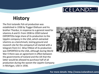 For more details: http://www.icelandirect.com/
History
The first Icelandic fish oil production was
established in 1938 by Tryggvi Olafsson and his
brother Thordur, in response to a general need for
vitamins A and D. From 1938 to 1950 Iceland
EXPORTEDa large share of its production to the
Upjohn company in the USA, which extracted
vitamins as a benchmark, testing ground and
research site for the company.It all started with a
telegram from E.C. Wise frMost of its production
was EXPORTED to the USA, although during World
War II there was an agreement in effect between
the governments of Iceland and the UK that the
latter would be allowed to purchase half of all
production during the warom the Upjohn Company
in Michigan, USA in 1936.
 