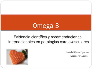 Omega 3
      Evidencia científica y recomendaciones
  internacionales en patologías cardiovasculares

                                  Daniela Gómez Figueroa
                                      NUTRICIONISTA.
 