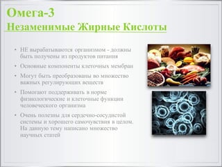 • НЕ вырабатываются организмом - должны
быть получены из продуктов питания
• Основные компоненты клеточных мембран
• Могут быть преобразованы во множество
важных регулирующих веществ
• Помогают поддерживать в норме
физиологические и клеточные функции
человеческого организма
• Очень полезны для сердечно-сосудистой
системы и хорошего самочувствия в целом.
На данную тему написано множество
научных статей
Омега-3
Незаменимые Жирные Кислоты
 