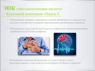 ЭПК (эйкозапентаеновая кислота)
– Ключевой компонент Омега-3
• Поддержание здоровья, нормального уровня тромбоцитов и кровеносных
сосудов. Способствует плавному прохождению тромбоцитов в кровоток.
• Поддержание структурной целостности и нормального функционирования
тромбоцитов клеточной мембраны
• Поддержание здоровья кровеносных сосудов в сердце и мозге.
Закупорка данных судов является катастрофой для Вашего здоровья!
 
