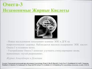 - Новые исследования показывают влияние ЭПК и ДГК на
неврологическое здоровье. Наблюдается высокое содержание ЭПК кислот
Омега-3 в головном мозге.
- Употребление Омега-3 помогает улучшить стимулирование вновь
выявленных «путей разрешения».
Журнал Альцгеймера и Деменции
Ссылка: Уменьшение воспалений при заболевании Альцгеймера. Wang X, Zhu M, Hjorth E, Cortés Toro V, Eyjolfsdottir H, Graff C, Nennesmo,
Palmblad J, Eriksdotter M, Sambamurti K, Fitzgerald JM, Serhan CN, Granholm A-C & Schultzberg M, Альцгеймер и Деменция, онлайн 14.02.14г.
Омега-3
Незаменимые Жирные Кислоты
 