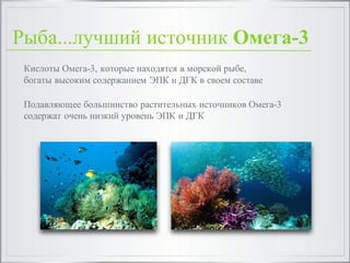 Рыба...лучший источник Омега-3
Кислоты Омега-3, которые находятся в морской рыбе,
богаты высоким содержанием ЭПК и ДГК в своем составе
Подавляющее большинство растительных источников Омега-3
содержат очень низкий уровень ЭПК и ДГК
 