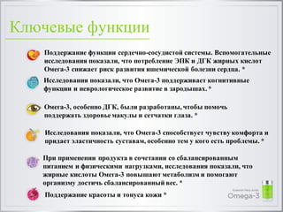 Ключевые функции
Поддержание функции сердечно-сосудистой системы. Вспомогательные
исследования показали, что потребление ЭПК и ДГК жирных кислот
Омега-3 снижает риск развития ишемической болезни сердца. *
Исследования показали, что Омега-3 поддерживает когнитивные
функции и неврологическое развитие в зародышах.*
Омега-3, особенно ДГК, были разработаны,чтобы помочь
поддержать здоровье макулы и сетчатки глаза. *
Исследования показали, что Омега-3 способствует чувству комфорта и
придает эластичность суставам, особенно тем у кого есть проблемы. *
При применении продукта в сочетании со сбалансированным
питанием и физическими нагрузками, исследования показали, что
жирные кислоты Омега-3 повышают метаболизм и помогают
организму достичь сбалансированный вес. *
Поддержание красоты и тонуса кожи *
 